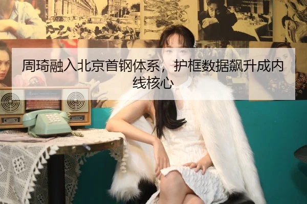 周琦融入北京首钢体系，护框数据飙升成内线核心